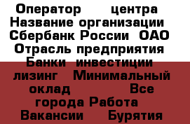 Оператор Call-центра › Название организации ­ Сбербанк России, ОАО › Отрасль предприятия ­ Банки, инвестиции, лизинг › Минимальный оклад ­ 21 000 - Все города Работа » Вакансии   . Бурятия респ.